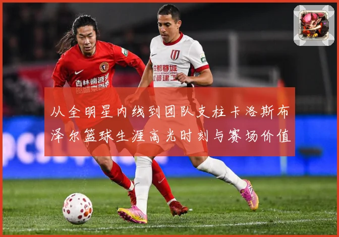 从全明星内线到团队支柱卡洛斯布泽尔篮球生涯高光时刻与赛场价值解析