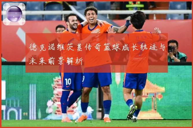 德克诺维茨基传奇篮球成长轨迹与未来前景解析