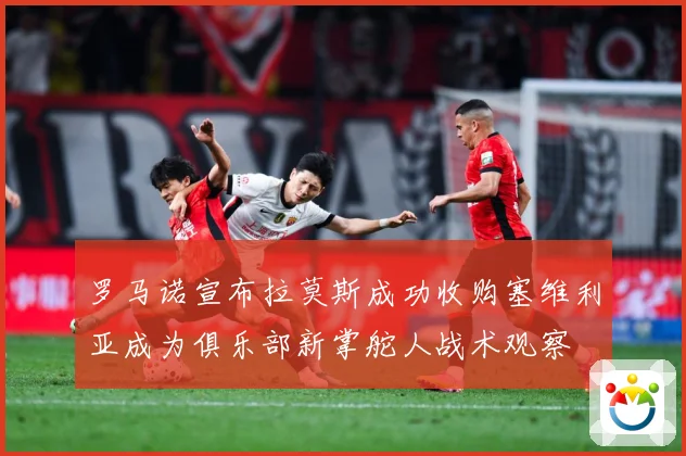 罗马诺宣布拉莫斯成功收购塞维利亚成为俱乐部新掌舵人战术观察