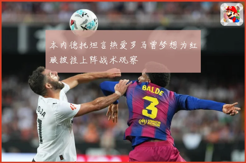 本内德托坦言热爱罗马曾梦想为红狼披挂上阵战术观察