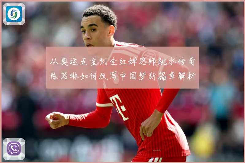 从奥运五金到全红婵恩师跳水传奇陈若琳如何改写中国梦新篇章解析