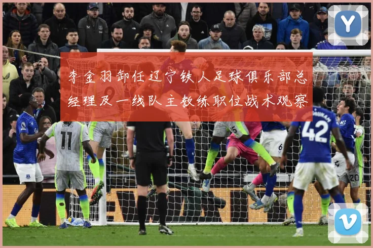 李金羽卸任辽宁铁人足球俱乐部总经理及一线队主教练职位战术观察