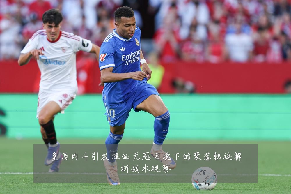 皇马内斗引发混乱无冠困境下的衰落轨迹解析战术观察
