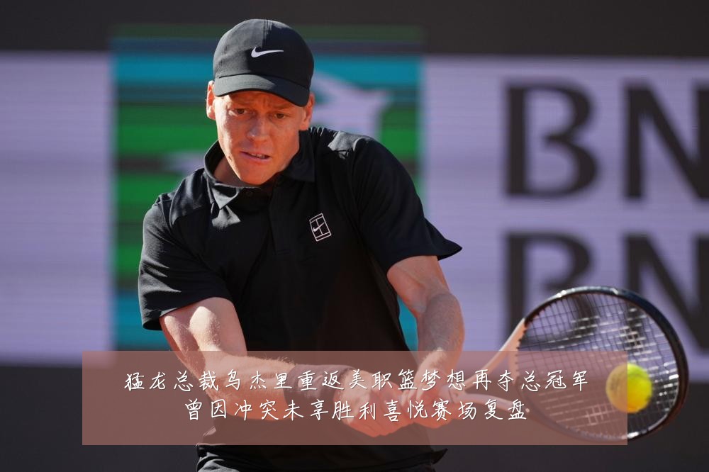 猛龙总裁乌杰里重返美职篮梦想再夺总冠军曾因冲突未享胜利喜悦赛场复盘